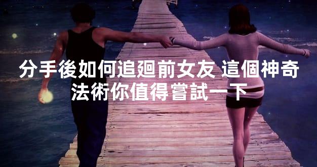 分手後如何追廻前女友 這個神奇法術你值得嘗試一下